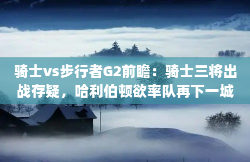骑士vs步行者G2前瞻：骑士三将出战存疑，哈利伯顿欲率队再下一城