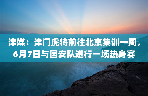 津媒：津门虎将前往北京集训一周，6月7日与国安队进行一场热身赛