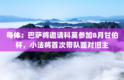 每体：巴萨将邀请科莫参加8月甘伯杯，小法将首次带队面对旧主