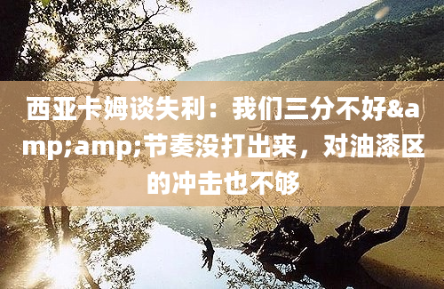 西亚卡姆谈失利：我们三分不好&amp;节奏没打出来，对油漆区的冲击也不够