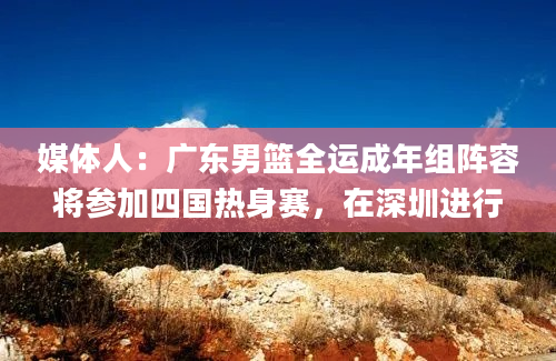 媒体人：广东男篮全运成年组阵容将参加四国热身赛，在深圳进行