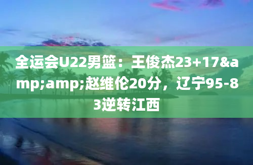 全运会U22男篮：王俊杰23+17&amp;赵维伦20分，辽宁95-83逆转江西