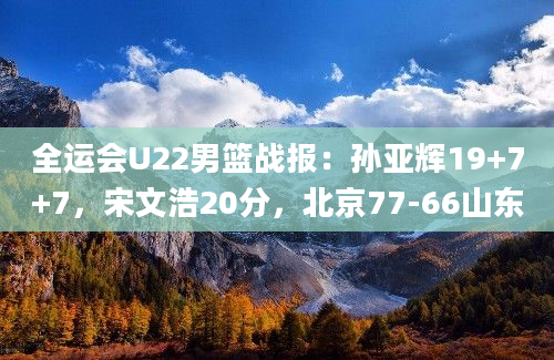 全运会U22男篮战报：孙亚辉19+7+7，宋文浩20分，北京77-66山东