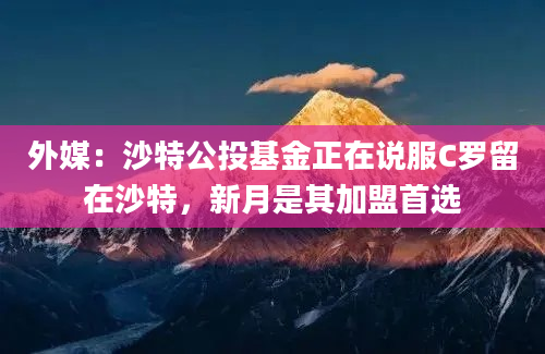 外媒：沙特公投基金正在说服C罗留在沙特，新月是其加盟首选