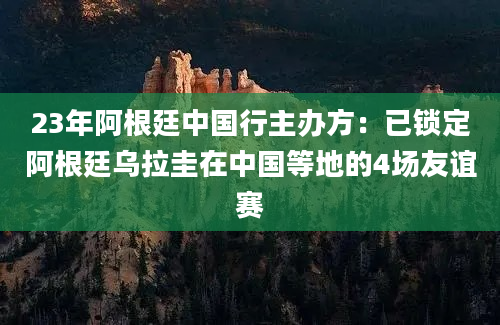 23年阿根廷中国行主办方：已锁定阿根廷乌拉圭在中国等地的4场友谊赛