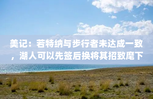 美记：若特纳与步行者未达成一致，湖人可以先签后换将其招致麾下