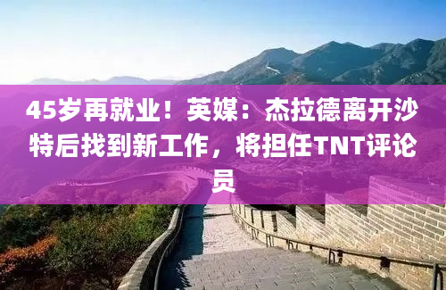 45岁再就业！英媒：杰拉德离开沙特后找到新工作，将担任TNT评论员