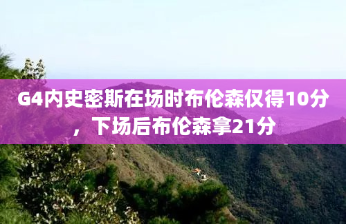 G4内史密斯在场时布伦森仅得10分，下场后布伦森拿21分