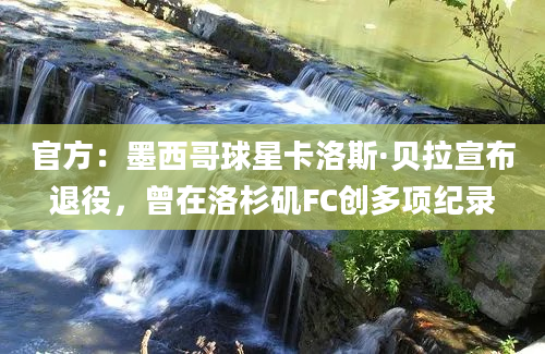 官方：墨西哥球星卡洛斯·贝拉宣布退役，曾在洛杉矶FC创多项纪录