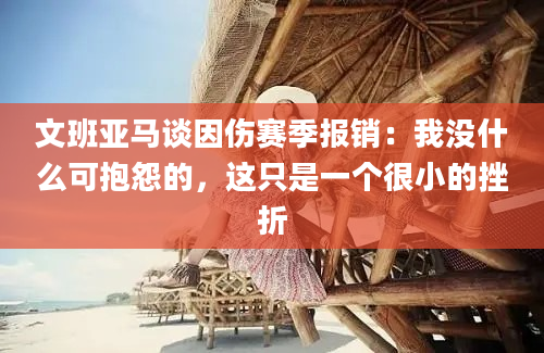 文班亚马谈因伤赛季报销：我没什么可抱怨的，这只是一个很小的挫折