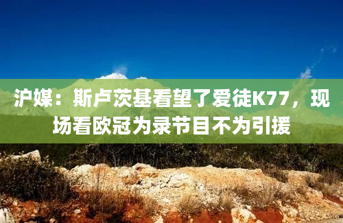 沪媒：斯卢茨基看望了爱徒K77，现场看欧冠为录节目不为引援