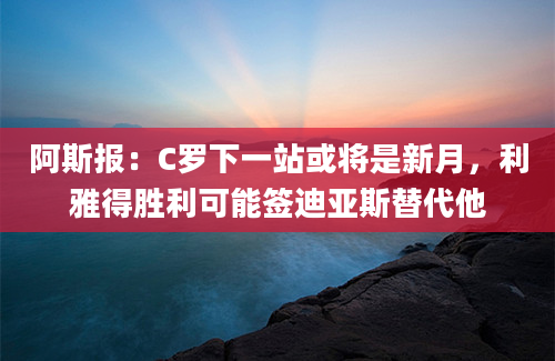 阿斯报：C罗下一站或将是新月，利雅得胜利可能签迪亚斯替代他