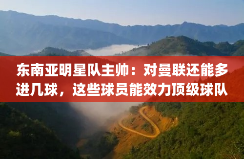 东南亚明星队主帅：对曼联还能多进几球，这些球员能效力顶级球队