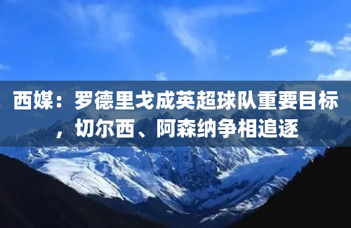 西媒：罗德里戈成英超球队重要目标，切尔西、阿森纳争相追逐