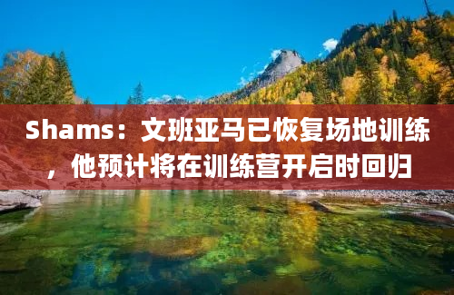 Shams:文班亚马已恢复场地训练,他预计将在训练营开启时回归