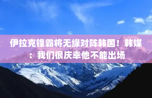 伊拉克锋霸将无缘对阵韩国！韩媒：我们很庆幸他不能出场