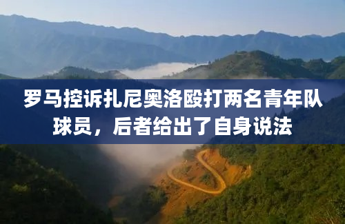 罗马控诉扎尼奥洛殴打两名青年队球员,后者给出了自身说法