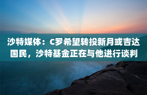沙特媒体:C罗希望转投新月或吉达国民,沙特基金正在与他进行谈判